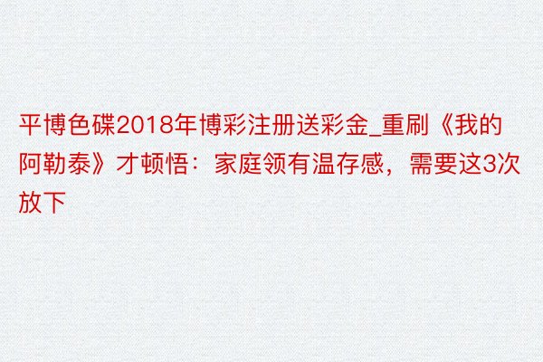 平博色碟2018年博彩注册送彩金_重刷《我的阿勒泰》才顿悟:家庭领有温存感,需要这3次放下